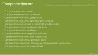 agilelabs.space
• Comprometimento com time
• Comprometimento com a qualidade
• Comprometimento com a colaboração
• Comprometimento com a aprendizagem continua
• Comprometimento com dar o melhor de si todos os dias
• Comprometimento com o objetivo da Sprint
• Comprometimento com o cliente
• Comprometimento com o profissionalismo
• Comprometimento com a auto-organização
• Comprometimento com os princípios ágeis
• Comprometimento com as definições e compromissos estabelecidos
• Comprometimento com a transparência
Comprometimento As pessoas se comprometem pessoalmente em alcançar os objetivos do Time Scrum.
 