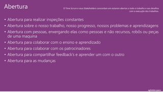 agilelabs.space
• Abertura para realizar inspeções constantes
• Abertura sobre o nosso trabalho, nosso progresso, nossos problemas e aprendizagens
• Abertura com pessoas, enxergando elas como pessoas e não recursos, robôs ou peças
de uma maquina
• Abertura para colaborar com o ensino e aprendizado
• Abertura para colaborar com os patrocinadores
• Abertura para compartilhar feedback’s e aprender um com o outro
• Abertura para as mudanças
Abertura O Time Scrum e seus Stakeholders concordam em estarem abertos a todo o trabalho e aos desafios
com a execução dos trabalhos.
 