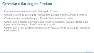 agilelabs.space
• Expressar claramente os itens do Backlog do Produto
• Ordenar os itens do Backlog do Produto para alcançar melhor as metas e missões
• Otimizar o valor do trabalho que o Time de Desenvolvimento realiza
• Garantir que o Backlog do Produto seja visível, transparente, claro para todos, e ser
capaz de indicar o que o Time Scrum fará a seguir
• Garantir que o Time de Desenvolvimento entenda os itens do Backlog do Produto no
nível necessário
Gerenciar o Backlog do Produto
 