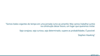 agilelabs.space
“Somos todos viajantes do tempo em uma jornada rumo ao amanhã. Mas vamos trabalhar juntos
na construção desse futuro, um lugar que queremos visitar.
Seja corajoso, seja curioso, seja determinado, supere as probabilidades. É possível.
Stephen Hawking”
 