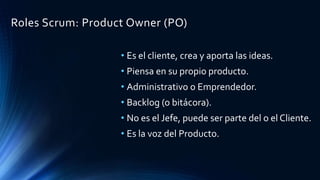 Roles Scrum: Product Owner (PO)
• Es el cliente, crea y aporta las ideas.
• Piensa en su propio producto.
• Administrativo o Emprendedor.
• Backlog (o bitácora).
• No es el Jefe, puede ser parte del o el Cliente.
• Es la voz del Producto.
 