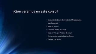 ¿Qué veremos en este curso?
• Ubicación de Scrum dentro de las Metodologías.
• Manifiesto Ágil
• ¿Qué es Scrum?
• Los Roles dentro de Scrum
• Ciclo de trabajo / Proceso de Scrum
• Herramientas para trabajar en Scrum
• Trabajar con Scrum
 