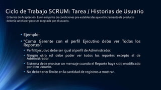 Ciclo de Trabajo SCRUM: Tarea / Historias de Usuario
• Ejemplo:
• “Como Gerente con el perfil Ejecutivo debo ver Todos los
Reportes”.
• Perfil Ejecutivo debe ser igual al perfil de Administrador.
• Ningún otro rol debe poder ver todos los reportes excepto el de
Administrador.
• Sistema debe mostrar un mensaje cuando el Reporte haya sido modificado
por otro usuario.
• No debe tener límite en la cantidad de registros a mostrar.
Criterios de Aceptación: Es un conjunto de condiciones pre-establecidas que el incremento de producto
debería satisfacer para ser aceptada por el usuario.
 