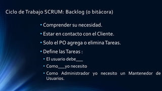 Ciclo de Trabajo SCRUM: Backlog (o bitácora)
• Comprender su necesidad.
• Estar en contacto con el Cliente.
• Solo el PO agrega o eliminaTareas.
• Define lasTareas :
• El usuario debe___
• Como___yo necesito
• Como Administrador yo necesito un Mantenedor de
Usuarios.
 