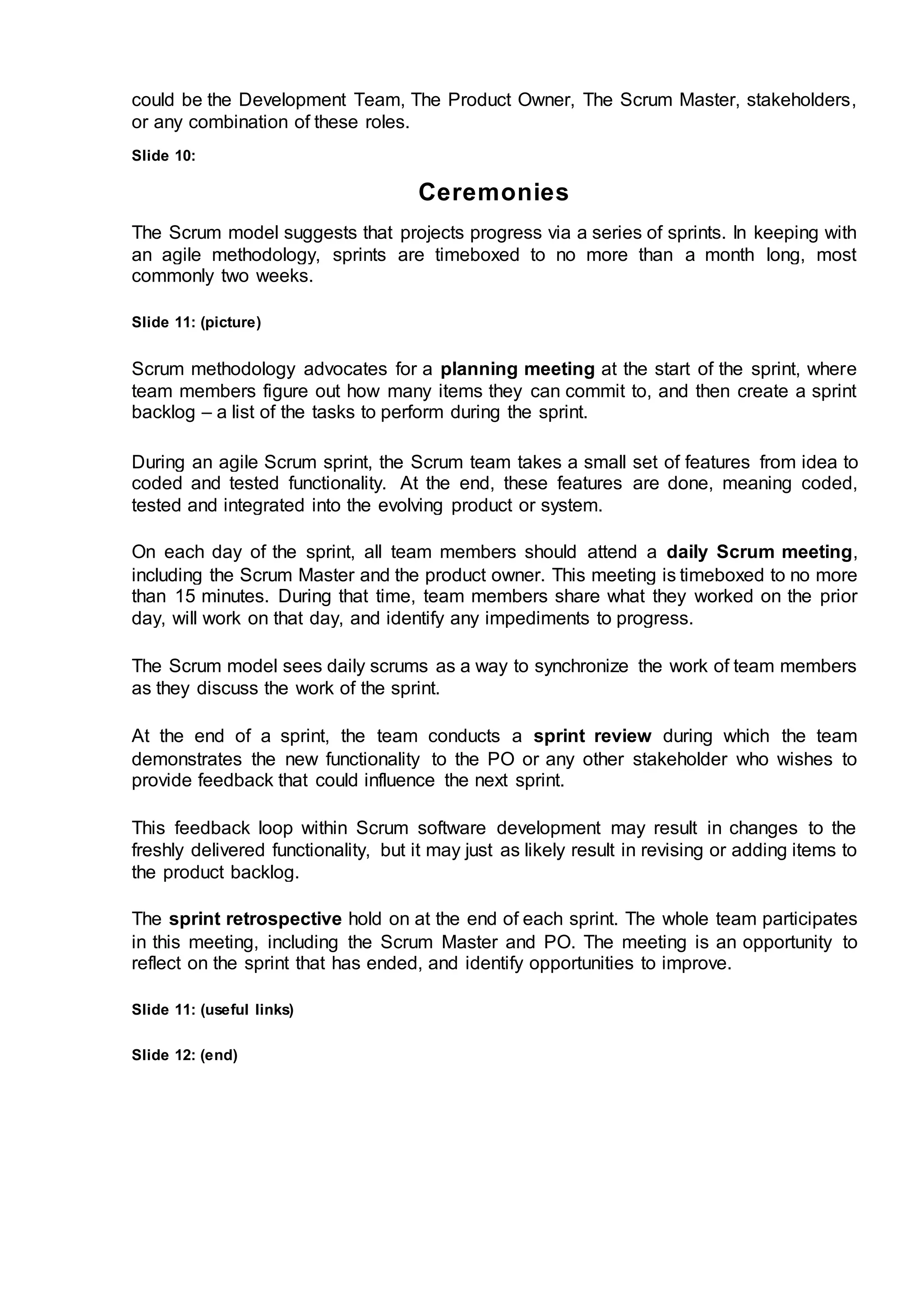 could be the Development Team, The Product Owner, The Scrum Master, stakeholders,
or any combination of these roles.
Slide 10:
Ceremonies
The Scrum model suggests that projects progress via a series of sprints. In keeping with
an agile methodology, sprints are timeboxed to no more than a month long, most
commonly two weeks.
Slide 11: (picture)
Scrum methodology advocates for a planning meeting at the start of the sprint, where
team members figure out how many items they can commit to, and then create a sprint
backlog – a list of the tasks to perform during the sprint.
During an agile Scrum sprint, the Scrum team takes a small set of features from idea to
coded and tested functionality. At the end, these features are done, meaning coded,
tested and integrated into the evolving product or system.
On each day of the sprint, all team members should attend a daily Scrum meeting,
including the Scrum Master and the product owner. This meeting is timeboxed to no more
than 15 minutes. During that time, team members share what they worked on the prior
day, will work on that day, and identify any impediments to progress.
The Scrum model sees daily scrums as a way to synchronize the work of team members
as they discuss the work of the sprint.
At the end of a sprint, the team conducts a sprint review during which the team
demonstrates the new functionality to the PO or any other stakeholder who wishes to
provide feedback that could influence the next sprint.
This feedback loop within Scrum software development may result in changes to the
freshly delivered functionality, but it may just as likely result in revising or adding items to
the product backlog.
The sprint retrospective hold on at the end of each sprint. The whole team participates
in this meeting, including the Scrum Master and PO. The meeting is an opportunity to
reflect on the sprint that has ended, and identify opportunities to improve.
Slide 11: (useful links)
Slide 12: (end)
 