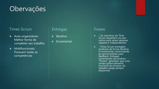 Obervações
Times Scrum
 Auto-organizáveis:
Melhor forma de
completar seu trabalho
 Multifuncionais:
Possuem todas as
competências
Entregas
 Iterativa
 Incremental
Frases
 - Os membros do Time
Scrum respeitam uns aos
outros para serem pessoas
capazes e independentes.
 - Times Scrum entregam
produtos de forma iterativa
e incremental, maximizando
as oportunidades para
feedback. Entregas
incrementais de produto
“Pronto” garantem que uma
versão potencialmente
funcional do produto do
trabalho esteja sempre
disponível.
 