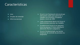 Características
 Leve
 Simples de entender
 Difícil de dominar
 Scrum é um framework estrutural que
está sendo usado para gerenciar o
trabalho em produtos complexos
desde o início de 1990
 Cada componente dentro do Scrum é
essencial para executar seu trabalho
 A essência do Scrum é um pequeno
time de pessoas. O time individual é
altamente flexível e adaptativo.
 Scrum é fundamentado nas teorias
empíricas de controle de processo ou
empirismo
 