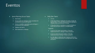Eventos
 Sprint Planning (Scrum Team)
 8 (4) horas
 O que pode ser entregue como resultado do
incremento da próxima Sprint?
 Como o trabalho necessário para entregar o
incremento será realizado?
 Objetivo da Sprint
 DoR (Definition of Ready)
 Daily (Dev Team)
 15 min
 A Reunião Diária é realizada em todos os dias da
Sprint. Nela o Time de Desenvolvimento planeja o
trabalho para as próximas 24 horas.
 A Reunião Diária é mantida no mesmo horário e
local todo dia para reduzir a complexidade.
Sugestão:
 O que eu fiz ontem que ajudou o Time de
Desenvolvimento a atingir a meta da Sprint?
 O que eu farei hoje para ajudar o Time de
Desenvolvimento atingir a meta da Sprint?
 Eu vejo algum obstáculo que impeça a mim ou o
Time de Desenvolvimento no atingimento da meta
da Sprint?
 