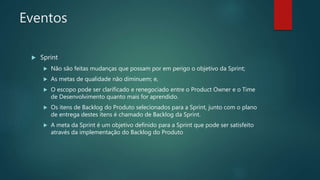 Eventos
 Sprint
 Não são feitas mudanças que possam por em perigo o objetivo da Sprint;
 As metas de qualidade não diminuem; e,
 O escopo pode ser clarificado e renegociado entre o Product Owner e o Time
de Desenvolvimento quanto mais for aprendido.
 Os itens de Backlog do Produto selecionados para a Sprint, junto com o plano
de entrega destes itens é chamado de Backlog da Sprint.
 A meta da Sprint é um objetivo definido para a Sprint que pode ser satisfeito
através da implementação do Backlog do Produto
 