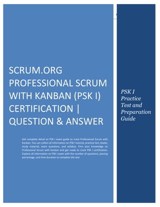 PSK I Exam Questions
Scrum.org Certified Professional Scrum with Kanban level I (PSK I)
0
SCRUM.ORG
PROFESSIONAL SCRUM
WITH KANBAN (PSK I)
CERTIFICATION |
QUESTION & ANSWER
Get complete detail on PSK I exam guide to crack Professional Scrum with
Kanban. You can collect all information on PSK I tutorial, practice test, books,
study material, exam questions, and syllabus. Firm your knowledge on
Professional Scrum with Kanban and get ready to crack PSK I certification.
Explore all information on PSK I exam with the number of questions, passing
percentage, and time duration to complete the test.
PSK I
Practice
Test and
Preparation
Guide
 