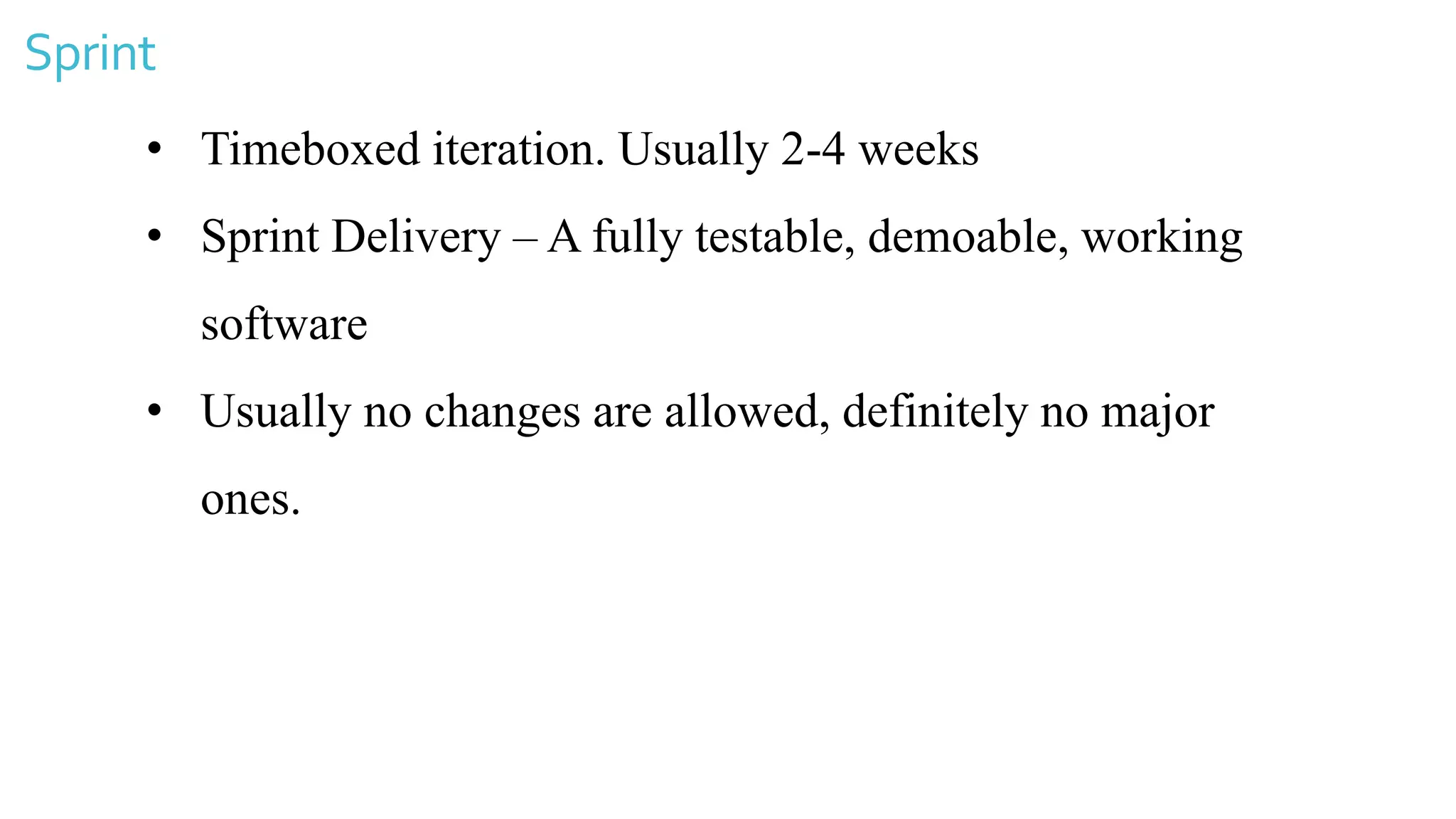 Sprint
• Timeboxed iteration. Usually 2-4 weeks
• Sprint Delivery – A fully testable, demoable, working
software
• Usually no changes are allowed, definitely no major
ones.
 