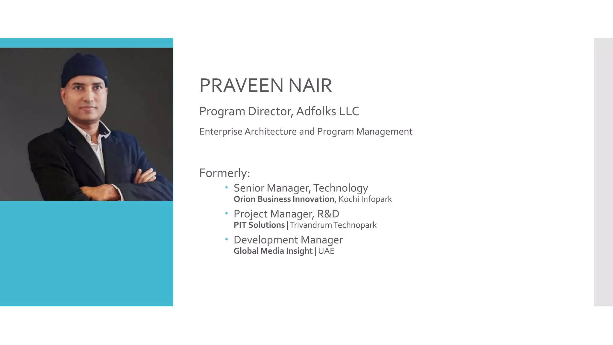 PRAVEEN NAIR
Program Director, Adfolks LLC
Enterprise Architecture and Program Management
Formerly:
 Senior Manager,Technology
Orion Business Innovation, Kochi Infopark
 Project Manager, R&D
PIT Solutions |TrivandrumTechnopark
 Development Manager
Global Media Insight | UAE
 