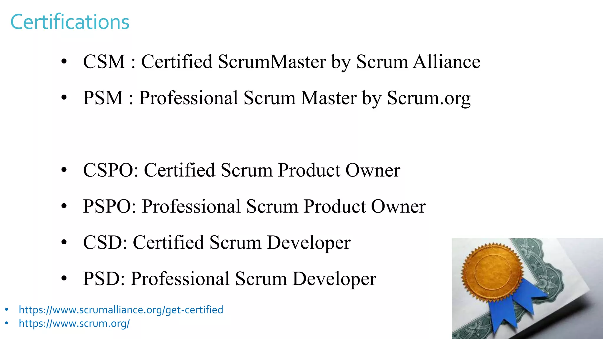 Certifications
• CSM : Certified ScrumMaster by Scrum Alliance
• PSM : Professional Scrum Master by Scrum.org
• CSPO: Certified Scrum Product Owner
• PSPO: Professional Scrum Product Owner
• CSD: Certified Scrum Developer
• PSD: Professional Scrum Developer
• https://www.scrumalliance.org/get-certified
• https://www.scrum.org/
 