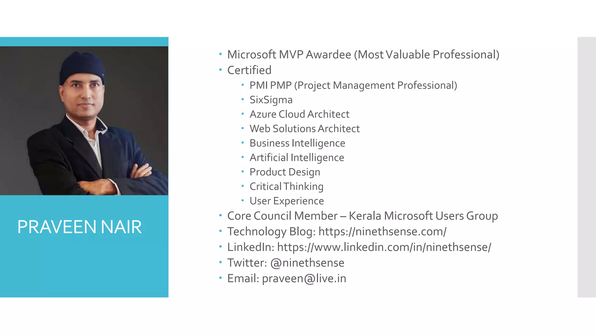 PRAVEEN NAIR
 Microsoft MVPAwardee (MostValuable Professional)
 Certified
 PMI PMP (Project Management Professional)
 SixSigma
 Azure Cloud Architect
 Web SolutionsArchitect
 Business Intelligence
 Artificial Intelligence
 Product Design
 CriticalThinking
 User Experience
 Core Council Member – Kerala Microsoft Users Group
 Technology Blog: https://ninethsense.com/
 LinkedIn: https://www.linkedin.com/in/ninethsense/
 Twitter: @ninethsense
 Email: praveen@live.in
 