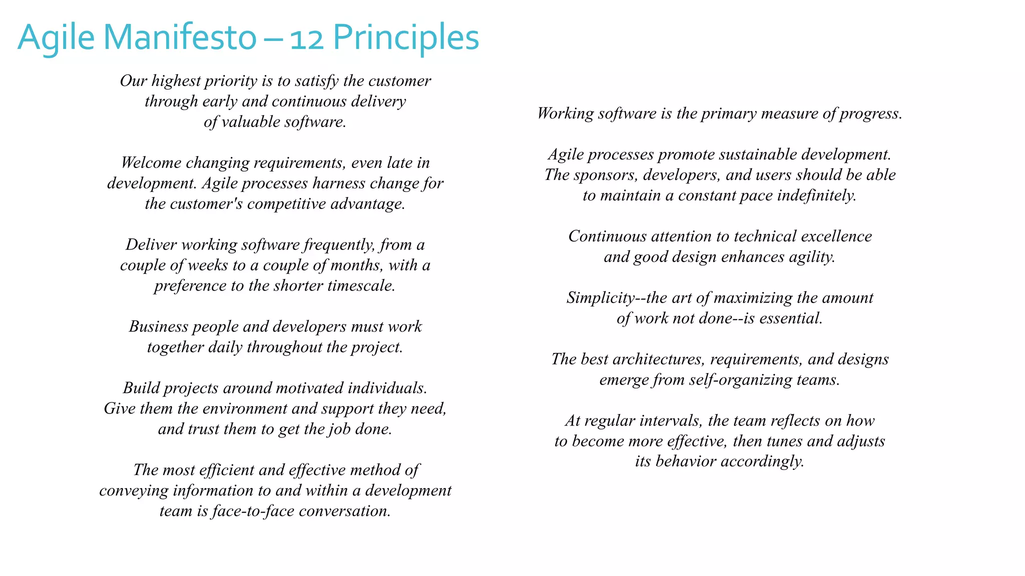 Agile Manifesto – 12 Principles
Our highest priority is to satisfy the customer
through early and continuous delivery
of valuable software.
Welcome changing requirements, even late in
development. Agile processes harness change for
the customer's competitive advantage.
Deliver working software frequently, from a
couple of weeks to a couple of months, with a
preference to the shorter timescale.
Business people and developers must work
together daily throughout the project.
Build projects around motivated individuals.
Give them the environment and support they need,
and trust them to get the job done.
The most efficient and effective method of
conveying information to and within a development
team is face-to-face conversation.
Working software is the primary measure of progress.
Agile processes promote sustainable development.
The sponsors, developers, and users should be able
to maintain a constant pace indefinitely.
Continuous attention to technical excellence
and good design enhances agility.
Simplicity--the art of maximizing the amount
of work not done--is essential.
The best architectures, requirements, and designs
emerge from self-organizing teams.
At regular intervals, the team reflects on how
to become more effective, then tunes and adjusts
its behavior accordingly.
 