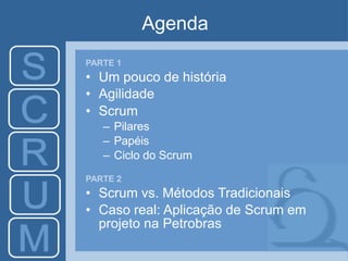Agenda
PARTE 1
• Um pouco de história
• Agilidade
• Scrum
– Pilares
– Papéis
– Ciclo do Scrum
PARTE 2
• Scrum vs. Métodos Tradicionais
• Caso real: Aplicação de Scrum em
projeto na Petrobras
 
