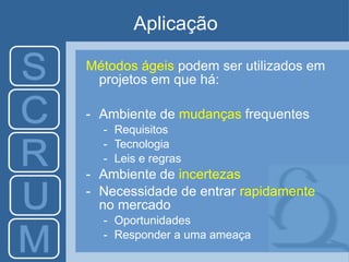 Aplicação
Métodos ágeis podem ser utilizados em
projetos em que há:
- Ambiente de mudanças frequentes
- Requisitos
- Tecnologia
- Leis e regras
- Ambiente de incertezas
- Necessidade de entrar rapidamente
no mercado
- Oportunidades
- Responder a uma ameaça
 