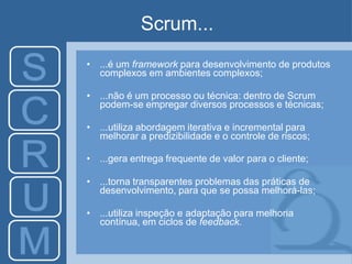 Scrum...
• ...é um framework para desenvolvimento de produtos
complexos em ambientes complexos;
• ...não é um processo ou técnica: dentro de Scrum
podem-se empregar diversos processos e técnicas;
• ...utiliza abordagem iterativa e incremental para
melhorar a predizibilidade e o controle de riscos;
• ...gera entrega frequente de valor para o cliente;
• ...torna transparentes problemas das práticas de
desenvolvimento, para que se possa melhorá-las;
• ...utiliza inspeção e adaptação para melhoria
contínua, em ciclos de feedback.
 