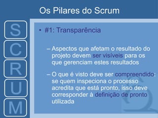 Os Pilares do Scrum
• #1: Transparência
– Aspectos que afetam o resultado do
projeto devem ser visíveis para os
que gerenciam estes resultados
– O que é visto deve ser compreendido:
se quem inspeciona o processo
acredita que está pronto, isso deve
corresponder à definição de pronto
utilizada
 