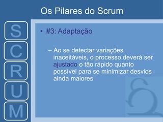 Os Pilares do Scrum
• #3: Adaptação
– Ao se detectar variações
inaceitáveis, o processo deverá ser
ajustado o tão rápido quanto
possível para se minimizar desvios
ainda maiores
 