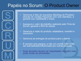 Papéis no Scrum: O Product Owner
• Gerencia a lista de requisitos (Backlog do Produto)
através do contato frequente com o(s) cliente(s), e
garantir sua visibilidade a todos
• Assegura o valor do trabalho realizado pelo Time de
Scrum: garante o ROI do cliente
• Gerencia a visão do produto: estabelece, mantém e
comunica
• Gerencia as entregas do produto para o cliente
• É sempre uma pessoa, e não um comitê. Mas pode
ser aconselhado/influenciado por outras pessoas
• Suas decisões devem ser respeitadas: ninguém mais
pode mudar as prioridades
 