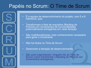 Papéis no Scrum: O Time de Scrum
• É a equipe de desenvolvimento do projeto, com 5 a 9
membros, que:
• Transformam a lista de requisitos (Backlog do
Produto) em incrementos de funcionalidades
potencialmente entregáveis em cada iteração
• São multidisciplinares: todo conhecimento necessário
para gerar o incremento
• Não há títulos no Time de Scrum
• Gerenciam a iteração de desenvolvimento
• São auto-organizáveis: ninguém diz ao Time de
Scrum como transformar o Backlog do Produto em
incrementos entregáveis.
 