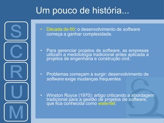 Um pouco de história...
• Década de 60: o desenvolvimento de software
começa a ganhar complexidade.
• Para gerenciar projetos de software, as empresas
utilizam a medotologia tradicional antes aplicada a
projetos de engenharia e construção civil.
• Problemas começam a surgir: desenvolvimento de
software exige mudanças frequentes
• Winston Royce (1970): artigo criticando a abordagem
tradicional para a gestão de projetos de software,
que fica conhecida como waterfall.
 