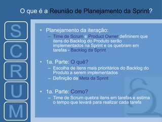 O que é a Reunião de Planejamento da Sprint?
• Planejamento da iteração:
– Time de Scrum e Product Owner defininem que
itens do Backlog do Produto serão
implementados na Sprint e os quebram em
tarefas - Backlog da Sprint
• 1a. Parte: O quê?
– Escolha de itens mais prioritários do Backlog do
Produto a serem implementados
– Definição da Meta da Sprint
• 1a. Parte: Como?
– Time de Scrum quebra itens em tarefas e estima
o tempo que levará para realizar cada tarefa
 
