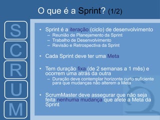 O que é a Sprint? (1/2)
• Sprint é a iteração (ciclo) de desenvolvimento
– Reunião de Planejamento da Sprint
– Trabalho de Desenvolvimento
– Revisão e Retrospectiva da Sprint
• Cada Sprint deve ter uma Meta
• Tem duração fixa (de 2 semanas a 1 mês) e
ocorrem uma atrás da outra
– Duração deve contemplar horizonte curto suficiente
para que mudanças não alterem a Meta
• ScrumMaster deve assegurar que não seja
feita nenhuma mudança que afete a Meta da
Sprint
 