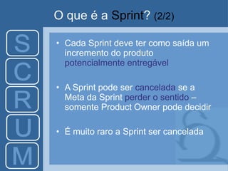 O que é a Sprint? (2/2)
• Cada Sprint deve ter como saída um
incremento do produto
potencialmente entregável
• A Sprint pode ser cancelada se a
Meta da Sprint perder o sentido –
somente Product Owner pode decidir
• É muito raro a Sprint ser cancelada
 