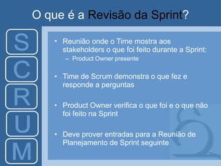 O que é a Revisão da Sprint?
• Reunião onde o Time mostra aos
stakeholders o que foi feito durante a Sprint:
– Product Owner presente
• Time de Scrum demonstra o que fez e
responde a perguntas
• Product Owner verifica o que foi e o que não
foi feito na Sprint
• Deve prover entradas para a Reunião de
Planejamento de Sprint seguinte
 