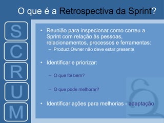 O que é a Retrospectiva da Sprint?
• Reunião para inspecionar como correu a
Sprint com relação às pessoas,
relacionamentos, processos e ferramentas:
– Product Owner não deve estar presente
• Identificar e priorizar:
– O que foi bem?
– O que pode melhorar?
• Identificar ações para melhorias - adaptação
 