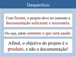 Desperdício
Afinal, o objetivo do projeto é o
produto, e não a documentação!
Com Scrum, o projeto deve ter somente a
documentação suficiente e necessária.
Ou seja, adote somente o que será usado.
 