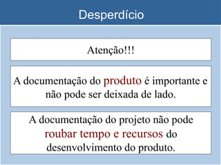 Desperdício
A documentação do projeto não pode
roubar tempo e recursos do
desenvolvimento do produto.
A documentação do produto é importante e
não pode ser deixada de lado.
Atenção!!!
 