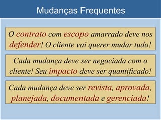 Mudanças Frequentes
O contrato com escopo amarrado deve nos
defender! O cliente vai querer mudar tudo!
Cada mudança deve ser negociada com o
cliente! Seu impacto deve ser quantificado!
Cada mudança deve ser revista, aprovada,
planejada, documentada e gerenciada!
 