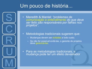 Um pouco de história...
• Meredith & Mantel: “problemas de
comunicação e entendimento do que deve
ser feito são responsáveis por falhas nos
projetos”.
• Metodologias tradicionais sugerem que:
– Mudanças devem ser evitadas a todo custo.
– Se não for possível evitá-las, o gerente de projetos
deve gerenciá-las.
• Para as metodologias tradicionais, a
mudança pode ter um efeito devastador
 