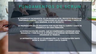 EL DESARROLLO INCREMENTAL DE LOS REQUISITOS DEL PROYECTO EN BLOQUES
TEMPORALES CORTOS Y FIJOS (ITERACIONES DE UN MES NATURAL Y HASTA DE
DOS SEMANAS, SI ASÍ SE NECESITA).
LA PRIORIZACIÓN DE LOS REQUISITOS POR VALOR PARA EL CLIENTE Y COSTE DE
DESARROLLO EN CADA ITERACIÓN.
LA POTENCIACIÓN DEL EQUIPO, QUE SE COMPROMETE A ENTREGAR UNOS
REQUISITOS Y PARA ELLO SE LE OTORGA LA AUTORIDAD NECESARIA PARA
ORGANIZAR SU TRABAJO.
LA SISTEMATIZACIÓN DE LA COLABORACIÓN Y LA COMUNICACIÓN TANTO
ENTRE EL EQUIPO Y COMO CON EL CLIENTE.
F U N D A M E N T O S D E S C R U M
 