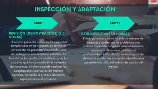 PARTE 1 PARTE 2
INSPECCIÓN Y ADAPTACIÓN
REVISIÓN (DEMOSTRACIÓN) (1,5
HORAS)
El equipo presenta al cliente los requisitos
completados en la iteración, en forma de
incremento de producto preparado para
ser entregado con el mínimo esfuerzo. En
función de los resultados mostrados y de los
cambios que haya habido en el contexto
del proyecto, el cliente puede realizar las
adaptaciones necesarias de manera
objetiva, ya desde la primera iteración,
replanificando el proyecto.
RETROSPECTIVA (1,5 HORAS).
El equipo analiza cómo ha sido su manera de
trabajar y cuáles son los problemas que
podrían impedirle progresar adecuadamente,
mejorando de manera continua su
productividad. El Facilitador se encargará de
eliminar o escalar los obstáculos identificados
que estén más allá del ámbito de acción del
equipo.
 