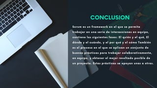 Scrum es un framework en el que se permite
trabajar en una serie de interacciones en equipo,
contiene las siguientes fases: El quién y el qué, El
dónde y el cuándo, y el por qué y el cómo También
es el proceso en el que se aplican un conjunto de
buenas prácticas para trabajar colaborativamente,
en equipo, y obtener el mejor resultado posible de
un proyecto. Estas prácticas se apoyan unas a otras.
CONCLUSION
 