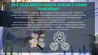 QUÉ ES LA METODOLOGÍA SCRUM Y CÓMO
FUNCIONA?
Scrum es un framework adaptable, iterativo, rápido, flexible y eficaz que está diseñado para
entregar valor al cliente durante todo el desarrollo del proyecto. El objetivo primordial es satisfacer
las necesidades del cliente a través de un entorno de transparencia en la comunicación,
responsabilidad colectiva y progreso continuo.
Este framework es muy ágil y completo para el desarrollo de proyectos. En Scrum la palabra
producto hace referencia a un producto o servicio o cualquier otro resultado que esté de acuerdo
con definición de la visión del proyecto, es decir que puede aplicarse a TODO tipo de proyectos,
pero no todos los proyectos requieren el uso de Scrum.
 