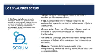 LOS 5 VALORES SCRUM
 El Manifiesto Ágil y Scrum van de la
mano para ofrecer una guía clara a los
equipos de desarrollo a la hora de afrontar
un nuevo proyecto. En este sentido, hay
una serie de valores que se asocian
al framework Scrum y que vale la pena
tener en consideración:
• Coraje. Tener la valentía para hacer lo correcto y
resolver problemas complejos.
• Foco. La organización del trabajo en sprints da
certidumbre y permite centrar los esfuerzos en objetivos
alcanzables.
• Compromiso. Para que el framework Scrum funcione
necesita el compromiso de todos los miembros
involucrados.
• Sinceridad. El equipo Scrum debe de ser transparente
en cuanto al trabajo y los obstáculos que encuentra en
el camino.
• Respeto. Tratarse de forma adecuada entre
compañeros y valorar las ideas y esfuerzos de cada uno
es imprescindible.
 