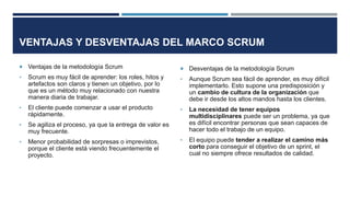 VENTAJAS Y DESVENTAJAS DEL MARCO SCRUM
 Ventajas de la metodología Scrum
• Scrum es muy fácil de aprender: los roles, hitos y
artefactos son claros y tienen un objetivo, por lo
que es un método muy relacionado con nuestra
manera diaria de trabajar.
• El cliente puede comenzar a usar el producto
rápidamente.
• Se agiliza el proceso, ya que la entrega de valor es
muy frecuente.
• Menor probabilidad de sorpresas o imprevistos,
porque el cliente está viendo frecuentemente el
proyecto.
 Desventajas de la metodología Scrum
• Aunque Scrum sea fácil de aprender, es muy difícil
implementarlo. Esto supone una predisposición y
un cambio de cultura de la organización que
debe ir desde los altos mandos hasta los clientes.
• La necesidad de tener equipos
multidisciplinares puede ser un problema, ya que
es difícil encontrar personas que sean capaces de
hacer todo el trabajo de un equipo.
• El equipo puede tender a realizar el camino más
corto para conseguir el objetivo de un sprint, el
cual no siempre ofrece resultados de calidad.
 