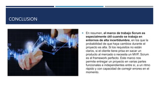 CONCLUSION
 En resumen, el marco de trabajo Scrum es
especialmente útil cuando se trabaja en
entornos de alta incertidumbre, en los que la
probabilidad de que haya cambios durante el
proyecto es alta. Si los requisitos no están
claros, si el cliente tiene prisa en sacar un
producto al mercado o necesita un MVP, Scrum
es el framework perfecto. Este marco nos
permite entregar un proyecto en varias partes
funcionales e independientes entre sí, a un ritmo
rápido y con capacidad de corregir errores en el
momento.
 