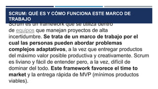 SCRUM: QUÉ ES Y CÓMO FUNCIONA ESTE MARCO DE
TRABAJO
Scrum es un framework que se utiliza dentro
de equipos que manejan proyectos de alta
incertidumbre. Se trata de un marco de trabajo por el
cual las personas pueden abordar problemas
complejos adaptativos, a la vez que entregar productos
del máximo valor posible productiva y creativamente. Scrum
es liviano y fácil de entender pero, a la vez, difícil de
dominar del todo. Este framework favorece el time to
market y la entrega rápida de MVP (mínimos productos
viables).
 