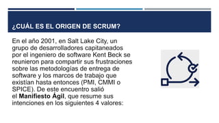 ¿CUÁL ES EL ORIGEN DE SCRUM?
En el año 2001, en Salt Lake City, un
grupo de desarrolladores capitaneados
por el ingeniero de software Kent Beck se
reunieron para compartir sus frustraciones
sobre las metodologías de entrega de
software y los marcos de trabajo que
existían hasta entonces (PMI, CMMI o
SPICE). De este encuentro salió
el Manifiesto Ágil, que resume sus
intenciones en los siguientes 4 valores:
 