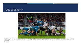 ¿QUE ES SCRUM?
“Un scrum es un agrupamiento en Rugby, todos los integrantes del conjunto actúan para avanzar con la
pelota”
 