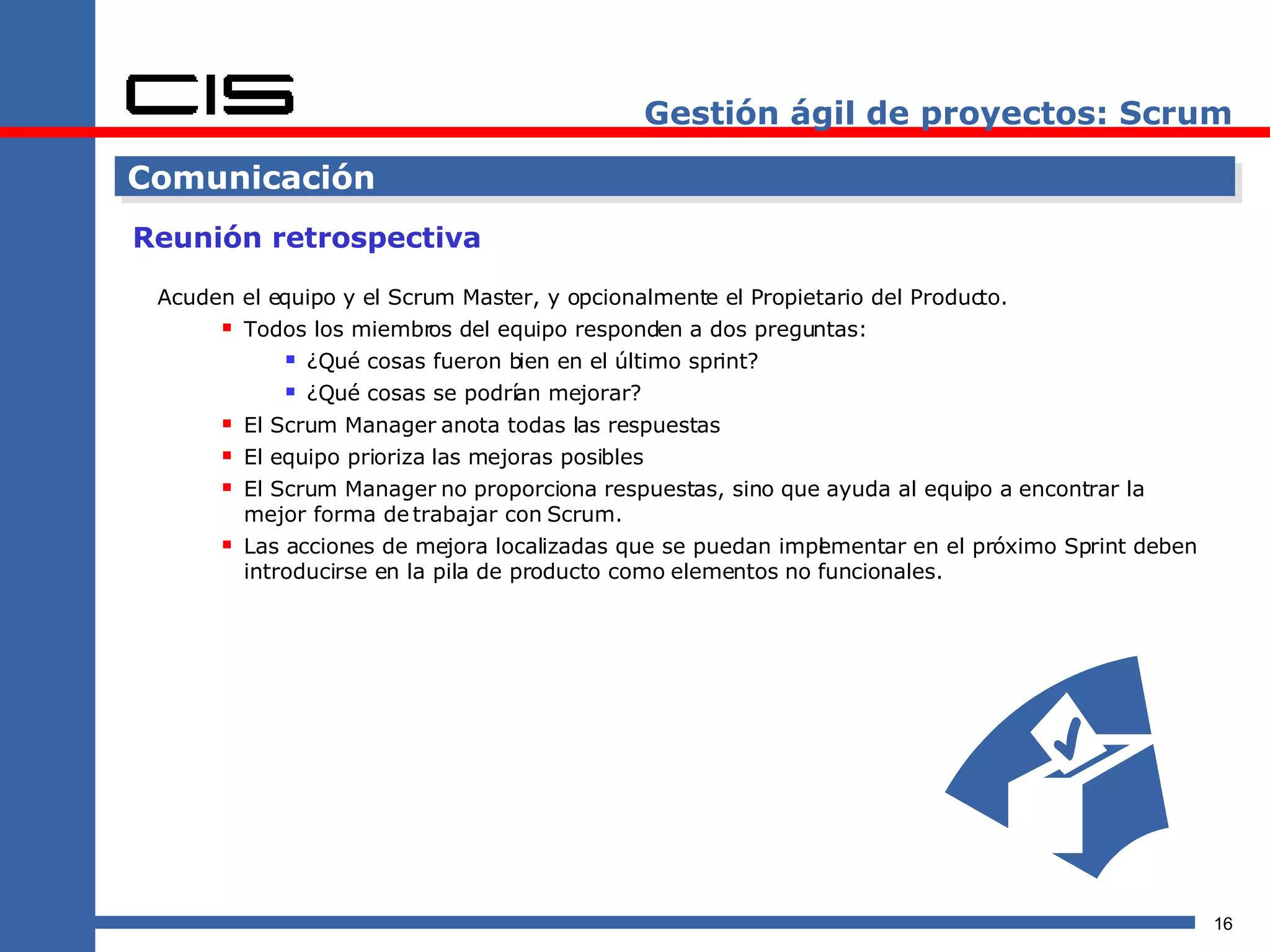 Gestión ágil de proyectos: Scrum Comunicación Reunión retrospectiva Acuden el equipo y el Scrum Master, y opcionalmente el Propietario del Producto. Todos los miembros del equipo responden a dos preguntas: ¿Qué cosas fueron bien en el último sprint? ¿Qué cosas se podrían mejorar? El Scrum Manager anota todas las respuestas El equipo prioriza las mejoras posibles El Scrum Manager no proporciona respuestas, sino que ayuda al equipo a encontrar la mejor forma de trabajar con Scrum. Las acciones de mejora localizadas que se puedan implementar en el próximo Sprint deben introducirse en la pila de producto como elementos no funcionales. 