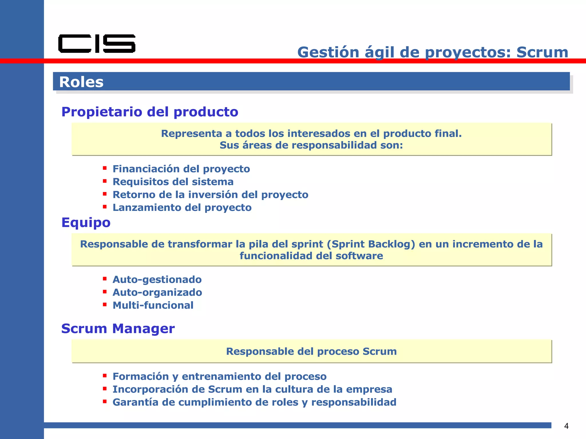 Gestión ágil de proyectos: Scrum Roles Propietario del producto Financiación del proyecto Requisitos del sistema Retorno de la inversión del proyecto Lanzamiento del proyecto Equipo Representa a todos los interesados en el producto final. Sus áreas de responsabilidad son: Responsable de transformar la pila del sprint (Sprint Backlog) en un incremento de la funcionalidad del software Auto-gestionado Auto-organizado Multi-funcional Scrum Manager Responsable del proceso Scrum Formación y entrenamiento del proceso Incorporación de Scrum en la cultura de la empresa Garantía de cumplimiento de roles y responsabilidad 