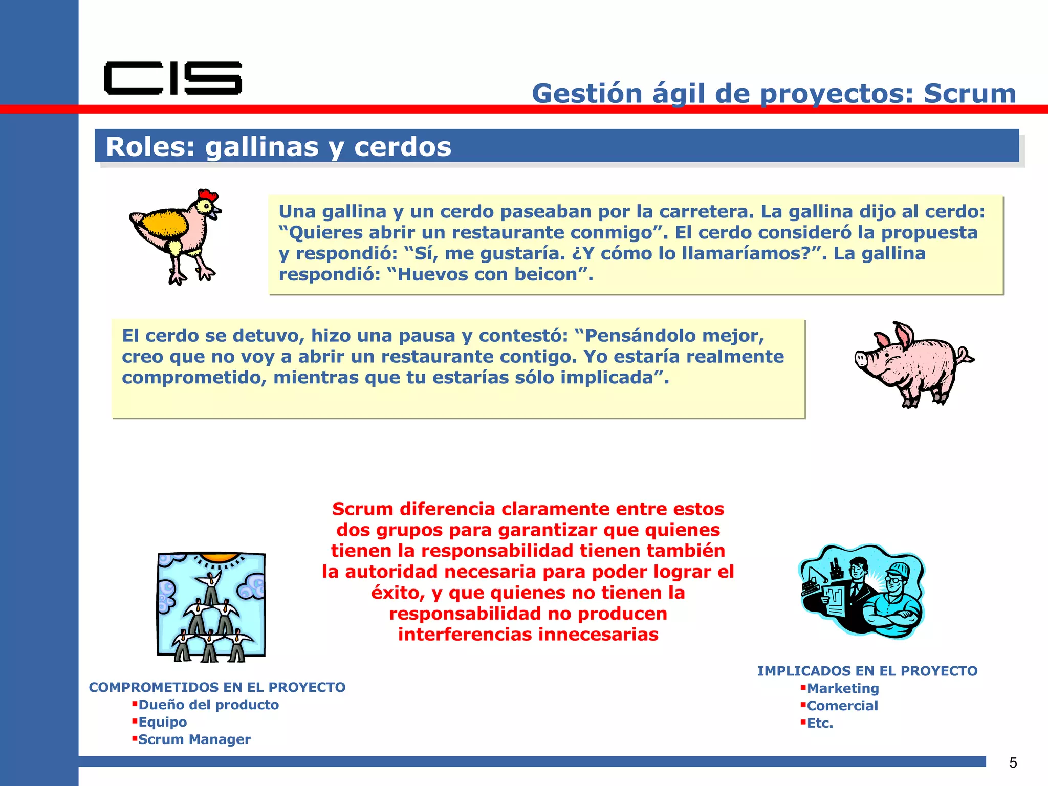 Gestión ágil de proyectos: Scrum Roles: gallinas y cerdos Una gallina y un cerdo paseaban por la carretera. La gallina dijo al cerdo: “Quieres abrir un restaurante conmigo”. El cerdo consideró la propuesta y respondió: “Sí, me gustaría. ¿Y cómo lo llamaríamos?”. La gallina respondió: “Huevos con beicon”. El cerdo se detuvo, hizo una pausa y contestó: “Pensándolo mejor, creo que no voy a abrir un restaurante contigo. Yo estaría realmente comprometido, mientras que tu estarías sólo implicada”. COMPROMETIDOS EN EL PROYECTO Dueño del producto Equipo Scrum Manager IMPLICADOS EN EL PROYECTO Marketing Comercial Etc. Scrum diferencia claramente entre estos dos grupos para garantizar que quienes tienen la responsabilidad tienen también la autoridad necesaria para poder lograr el éxito, y que quienes no tienen la responsabilidad no producen interferencias innecesarias 