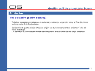 Gestión ágil de proyectos: Scrum Artefactos Pila del sprint (Sprint Backlog) Trabajo o tareas determinadas por el equipo para realizar en un sprint y lograr al final del mismo un incremento de la funcionalidad. Se recomienda que las tareas reflejadas tengan una duración comprendida entre las 4 y las 16 horas de trabajo. Las de mayor duración deben intentar descomponerse en sub-tareas de ese rango de tiempo. 